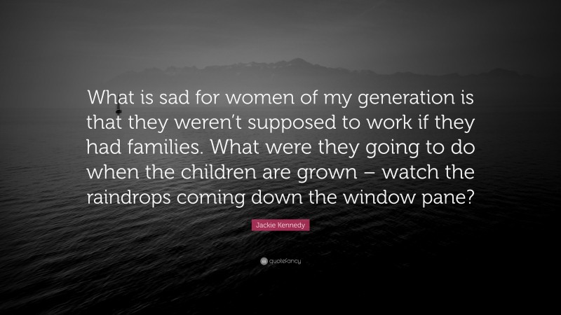 Jackie Kennedy Quote: “What is sad for women of my generation is that they weren’t supposed to work if they had families. What were they going to do when the children are grown – watch the raindrops coming down the window pane?”