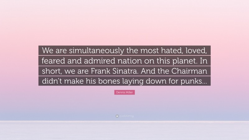 Dennis Miller Quote: “We are simultaneously the most hated, loved, feared and admired nation on this planet. In short, we are Frank Sinatra. And the Chairman didn’t make his bones laying down for punks...”