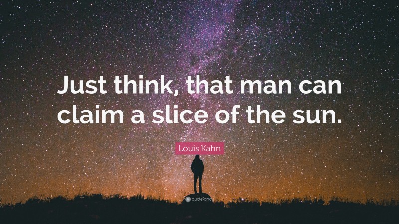 Louis Kahn Quote: “Just think, that man can claim a slice of the sun.”