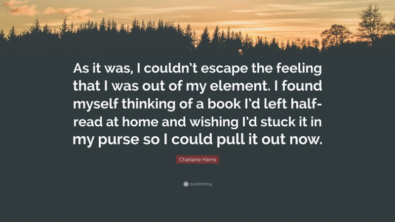 Charlaine Harris Quote: “As it was, I couldn’t escape the feeling that I was out of my element. I found myself thinking of a book I’d left half-read at home and wishing I’d stuck it in my purse so I could pull it out now.”