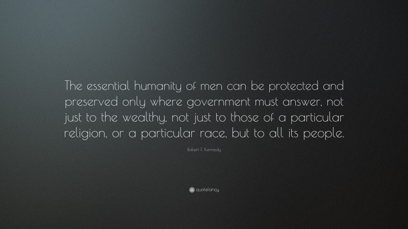Robert F. Kennedy Quote: “The essential humanity of men can be protected and preserved only where government must answer, not just to the wealthy, not just to those of a particular religion, or a particular race, but to all its people.”