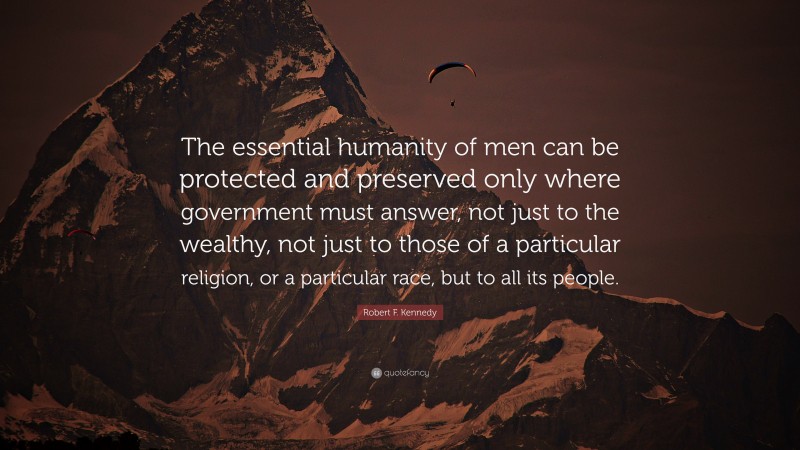 Robert F. Kennedy Quote: “The essential humanity of men can be protected and preserved only where government must answer, not just to the wealthy, not just to those of a particular religion, or a particular race, but to all its people.”