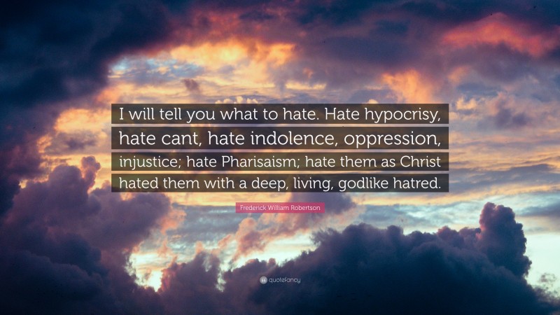 Frederick William Robertson Quote: “I will tell you what to hate. Hate hypocrisy, hate cant, hate indolence, oppression, injustice; hate Pharisaism; hate them as Christ hated them with a deep, living, godlike hatred.”