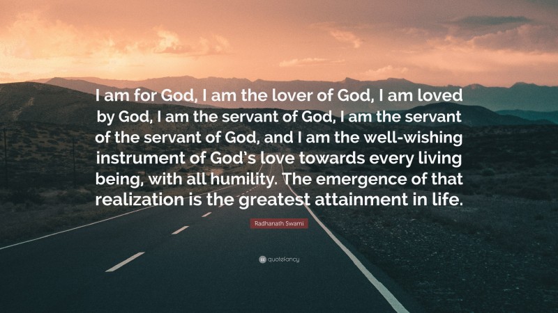 Radhanath Swami Quote: “I am for God, I am the lover of God, I am loved by God, I am the servant of God, I am the servant of the servant of God, and I am the well-wishing instrument of God’s love towards every living being, with all humility. The emergence of that realization is the greatest attainment in life.”