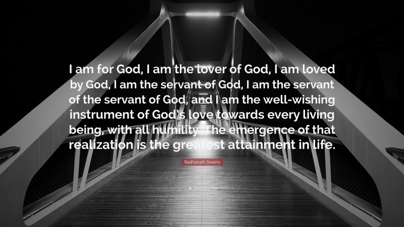 Radhanath Swami Quote: “I am for God, I am the lover of God, I am loved by God, I am the servant of God, I am the servant of the servant of God, and I am the well-wishing instrument of God’s love towards every living being, with all humility. The emergence of that realization is the greatest attainment in life.”