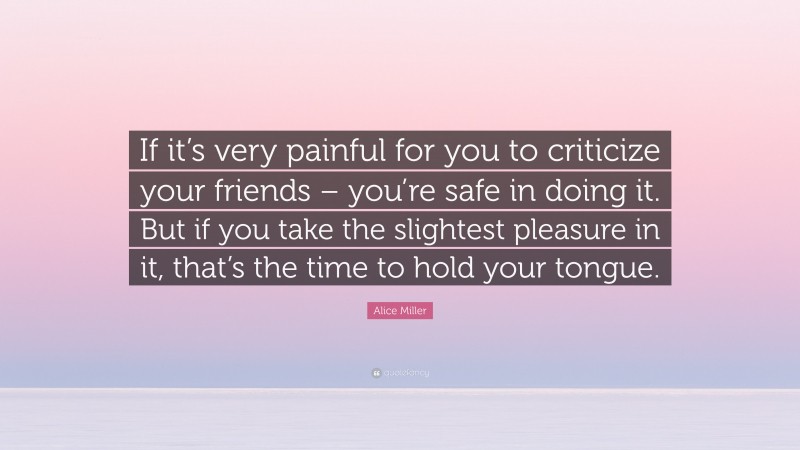 Alice Miller Quote: “If it’s very painful for you to criticize your friends – you’re safe in doing it. But if you take the slightest pleasure in it, that’s the time to hold your tongue.”