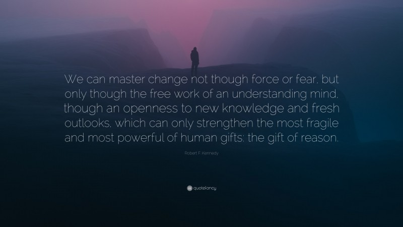 Robert F. Kennedy Quote: “We can master change not though force or fear, but only though the free work of an understanding mind, though an openness to new knowledge and fresh outlooks, which can only strengthen the most fragile and most powerful of human gifts: the gift of reason.”
