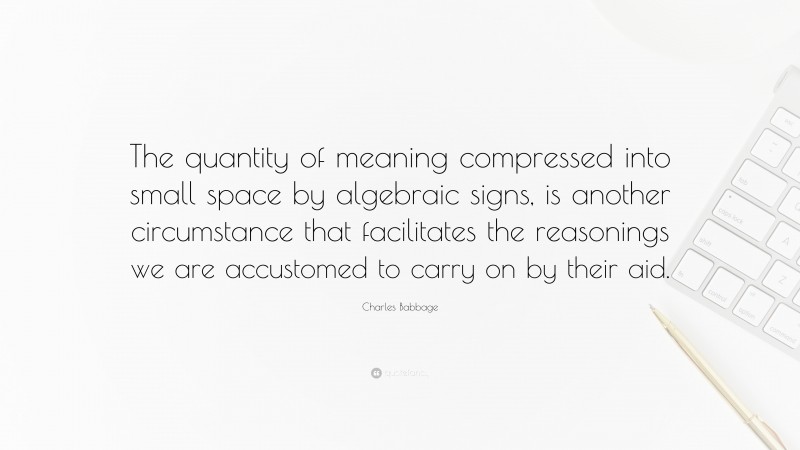 Charles Babbage Quote: “The quantity of meaning compressed into small space by algebraic signs, is another circumstance that facilitates the reasonings we are accustomed to carry on by their aid.”