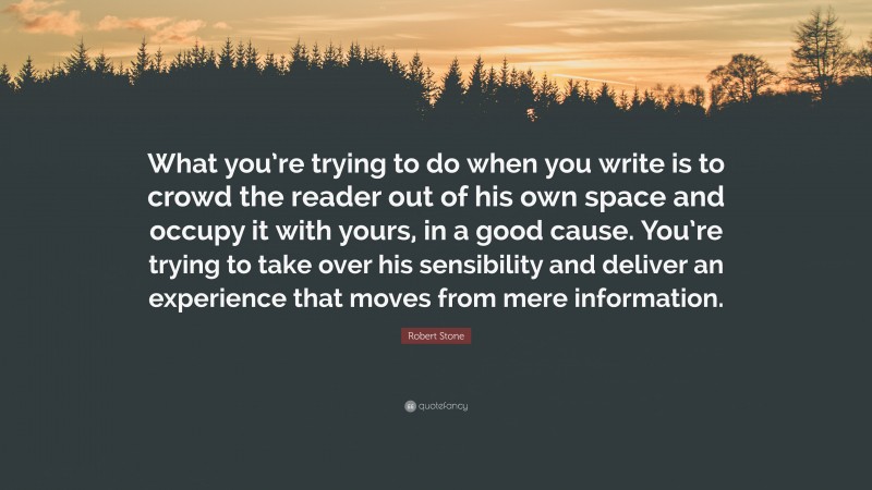 Robert Stone Quote: “What you’re trying to do when you write is to crowd the reader out of his own space and occupy it with yours, in a good cause. You’re trying to take over his sensibility and deliver an experience that moves from mere information.”
