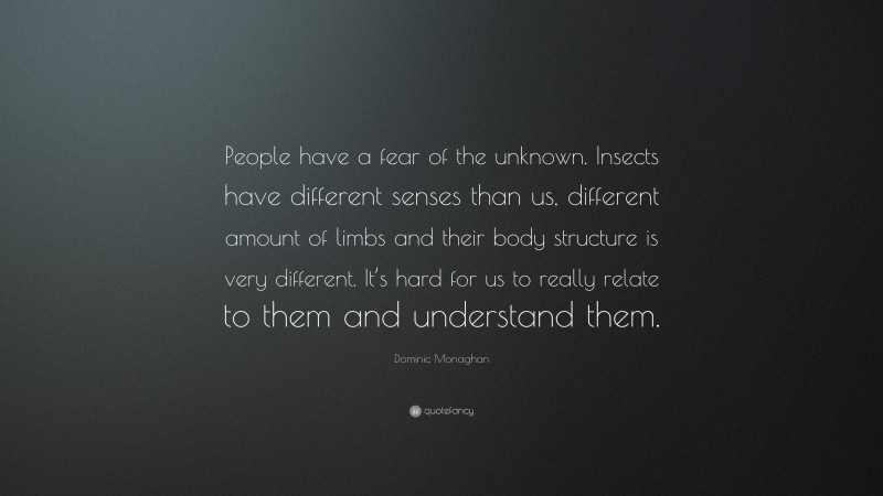 Dominic Monaghan Quote: “People have a fear of the unknown. Insects have different senses than us, different amount of limbs and their body structure is very different. It’s hard for us to really relate to them and understand them.”