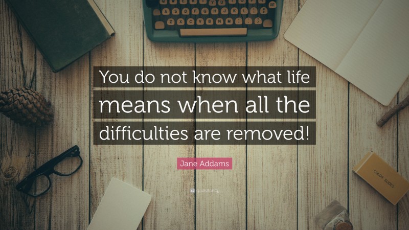 Jane Addams Quote: “You do not know what life means when all the difficulties are removed!”