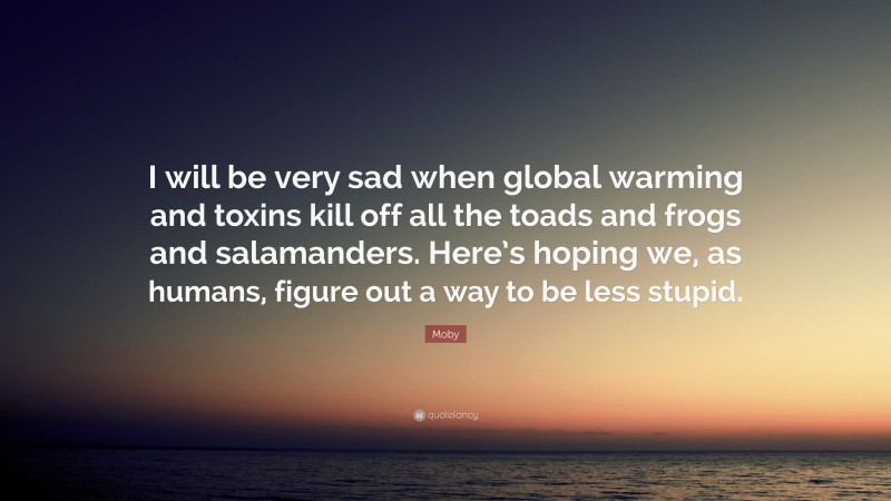 Moby Quote: “I will be very sad when global warming and toxins kill off all the toads and frogs and salamanders. Here’s hoping we, as humans, figure out a way to be less stupid.”