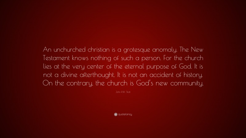 John R.W. Stott Quote: “An unchurched christian is a grotesque anomaly. The New Testament knows nothing of such a person. For the church lies at the very center of the eternal purpose of God. It is not a divine afterthought. It is not an accident of history. On the contrary, the church is God’s new community.”