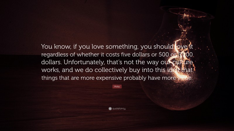 Moby Quote: “You know, if you love something, you should love it regardless of whether it costs five dollars or 500 or 5,000 dollars. Unfortunately, that’s not the way our culture works, and we do collectively buy into this idea that things that are more expensive probably have more value.”
