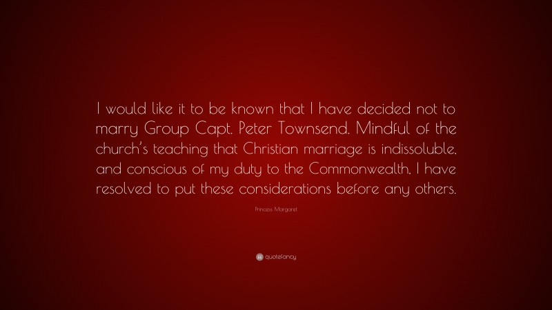 Princess Margaret Quote: “I would like it to be known that I have decided not to marry Group Capt. Peter Townsend. Mindful of the church’s teaching that Christian marriage is indissoluble, and conscious of my duty to the Commonwealth, I have resolved to put these considerations before any others.”