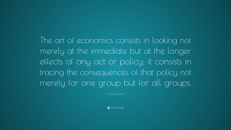 Henry Hazlitt Quote: “The art of economics consists in looking not merely at the immediate but at the longer effects of any act or policy; it consists in tracing the consequences of that policy not merely for one group but for all groups.”