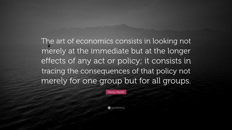 Henry Hazlitt Quote: “The art of economics consists in looking not merely at the immediate but at the longer effects of any act or policy; it consists in tracing the consequences of that policy not merely for one group but for all groups.”