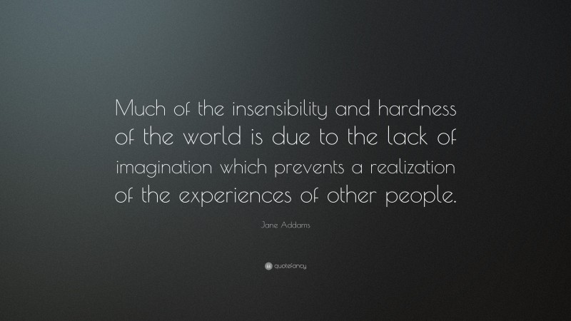Jane Addams Quote: “Much of the insensibility and hardness of the world is due to the lack of imagination which prevents a realization of the experiences of other people.”