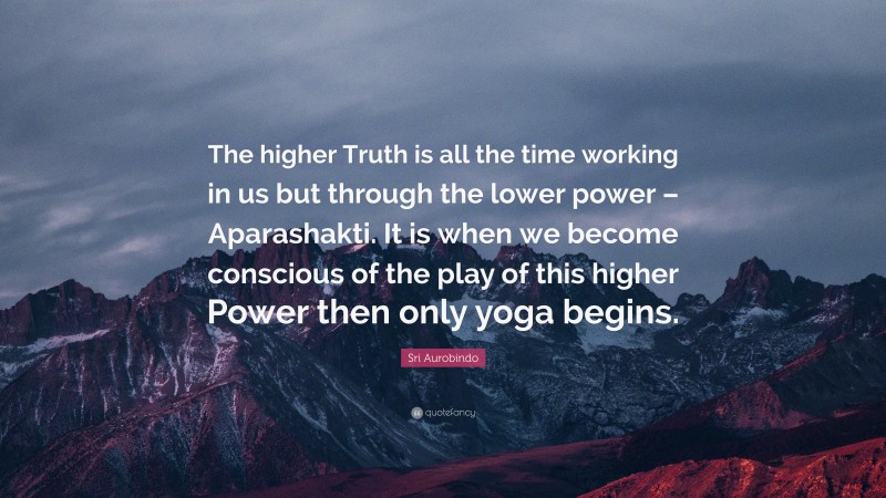 Sri Aurobindo Quote: “The higher Truth is all the time working in us but through the lower power – Aparashakti. It is when we become conscious of the play of this higher Power then only yoga begins.”