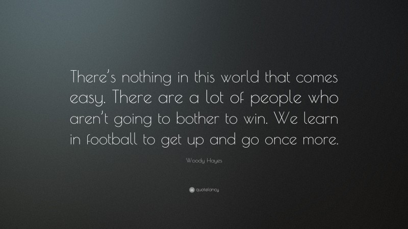 Woody Hayes Quote: “There’s nothing in this world that comes easy. There are a lot of people who aren’t going to bother to win. We learn in football to get up and go once more.”