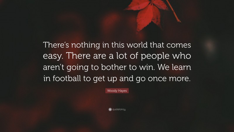 Woody Hayes Quote: “There’s nothing in this world that comes easy. There are a lot of people who aren’t going to bother to win. We learn in football to get up and go once more.”