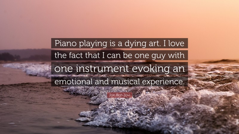 Jon Bon Jovi Quote: “Piano playing is a dying art. I love the fact that I can be one guy with one instrument evoking an emotional and musical experience.”