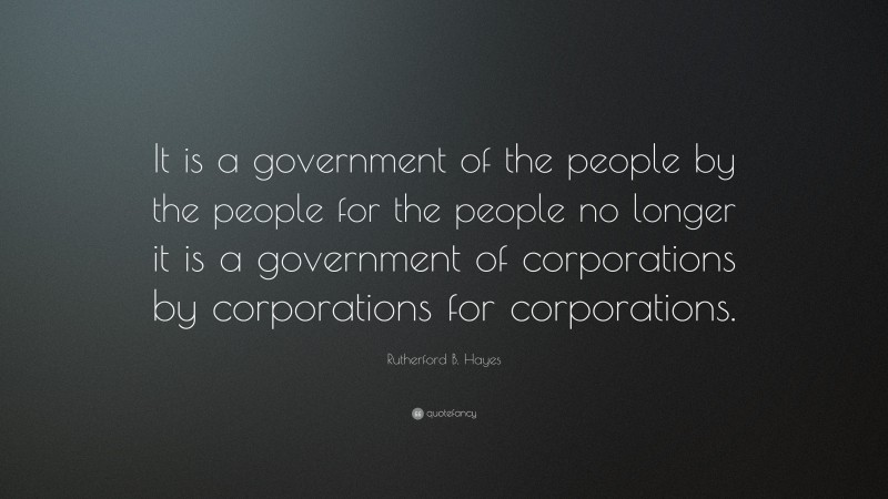 Rutherford B. Hayes Quote: “It is a government of the people by the people for the people no longer it is a government of corporations by corporations for corporations.”