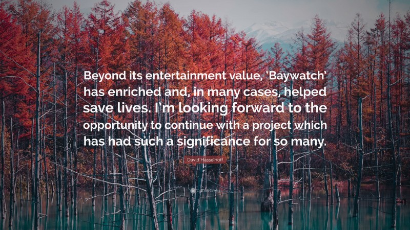 David Hasselhoff Quote: “Beyond its entertainment value, ‘Baywatch’ has enriched and, in many cases, helped save lives. I’m looking forward to the opportunity to continue with a project which has had such a significance for so many.”