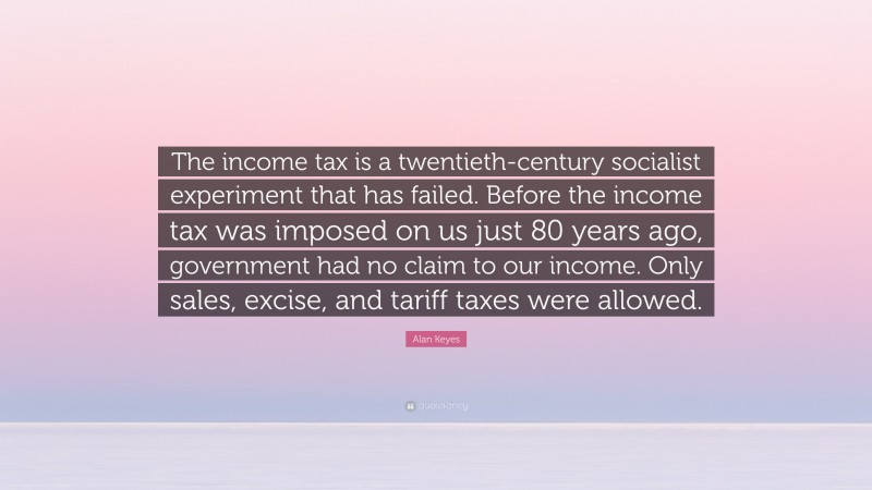 Alan Keyes Quote: “The income tax is a twentieth-century socialist experiment that has failed. Before the income tax was imposed on us just 80 years ago, government had no claim to our income. Only sales, excise, and tariff taxes were allowed.”