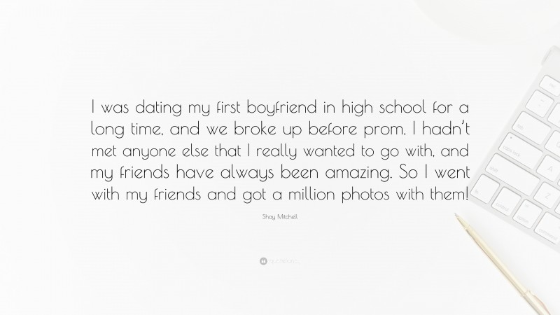 Shay Mitchell Quote: “I was dating my first boyfriend in high school for a long time, and we broke up before prom. I hadn’t met anyone else that I really wanted to go with, and my friends have always been amazing. So I went with my friends and got a million photos with them!”