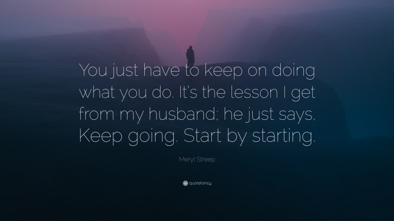 Meryl Streep Quote: “You just have to keep on doing what you do. It’s the lesson I get from my husband; he just says, Keep going. Start by starting.”