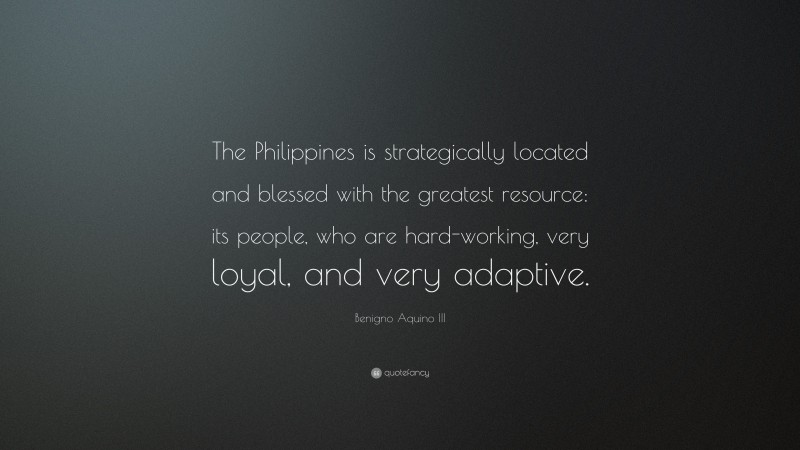 Benigno Aquino III Quote: “The Philippines is strategically located and blessed with the greatest resource: its people, who are hard-working, very loyal, and very adaptive.”