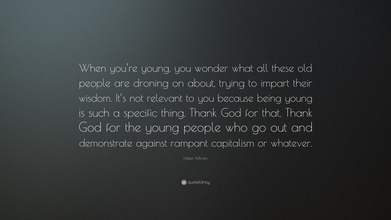 Helen Mirren Quote: “When you’re young, you wonder what all these old people are droning on about, trying to impart their wisdom. It’s not relevant to you because being young is such a specific thing. Thank God for that. Thank God for the young people who go out and demonstrate against rampant capitalism or whatever.”