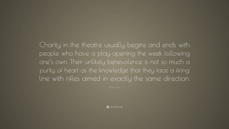 Moss Hart Quote: “Charity in the theatre usually begins and ends with people who have a play opening the week following one’s own. Their unlikely benevolence is not so much a purity of heart as the knowledge that they face a firing line with rifles aimed in exactly the same direction.”