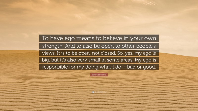 Barbra Streisand Quote: “To have ego means to believe in your own strength. And to also be open to other people’s views. It is to be open, not closed. So, yes, my ego is big, but it’s also very small in some areas. My ego is responsible for my doing what I do – bad or good.”