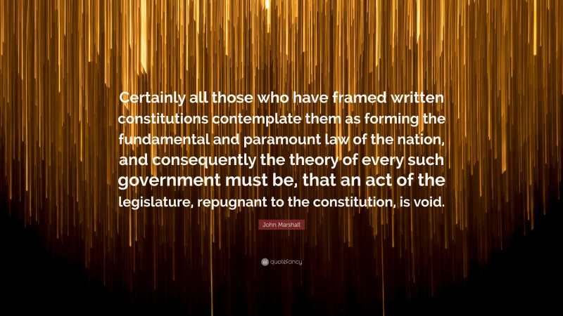 John Marshall Quote: “Certainly all those who have framed written constitutions contemplate them as forming the fundamental and paramount law of the nation, and consequently the theory of every such government must be, that an act of the legislature, repugnant to the constitution, is void.”