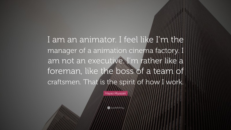 Hayao Miyazaki Quote: “I am an animator. I feel like I’m the manager of a animation cinema factory. I am not an executive. I’m rather like a foreman, like the boss of a team of craftsmen. That is the spirit of how I work.”