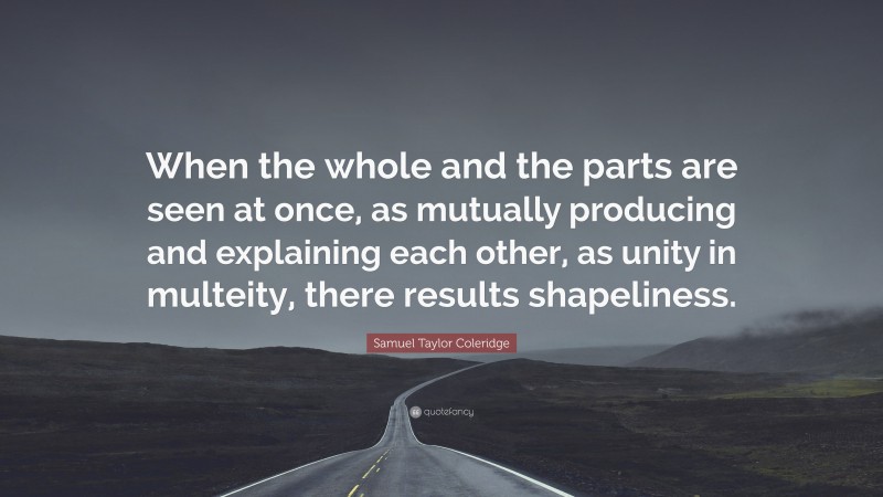 Samuel Taylor Coleridge Quote: “When the whole and the parts are seen at once, as mutually producing and explaining each other, as unity in multeity, there results shapeliness.”