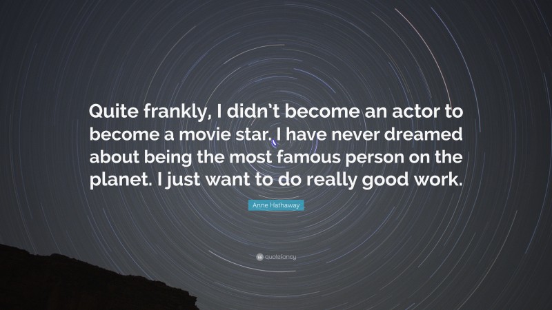 Anne Hathaway Quote: “Quite frankly, I didn’t become an actor to become a movie star. I have never dreamed about being the most famous person on the planet. I just want to do really good work.”