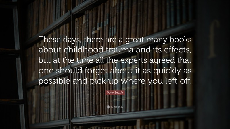 Peter Straub Quote: “These days, there are a great many books about childhood trauma and its effects, but at the time all the experts agreed that one should forget about it as quickly as possible and pick up where you left off.”