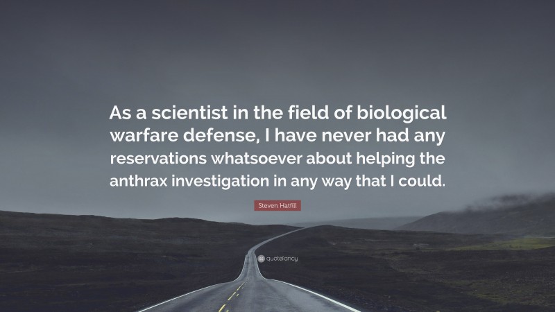 Steven Hatfill Quote: “As a scientist in the field of biological warfare defense, I have never had any reservations whatsoever about helping the anthrax investigation in any way that I could.”