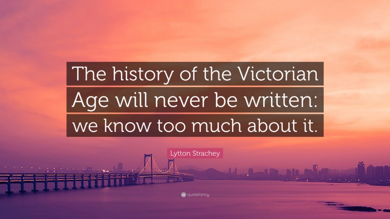 Lytton Strachey Quote: “The history of the Victorian Age will never be written: we know too much about it.”