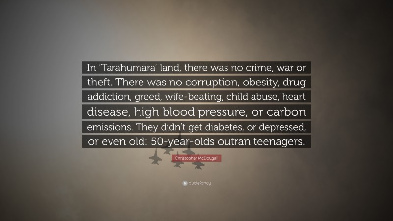 Christopher McDougall Quote: “In ‘Tarahumara’ land, there was no crime, war or theft. There was no corruption, obesity, drug addiction, greed, wife-beating, child abuse, heart disease, high blood pressure, or carbon emissions. They didn’t get diabetes, or depressed, or even old: 50-year-olds outran teenagers.”