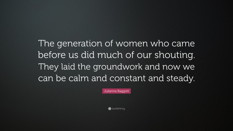 Julianna Baggott Quote: “The generation of women who came before us did much of our shouting. They laid the groundwork and now we can be calm and constant and steady.”