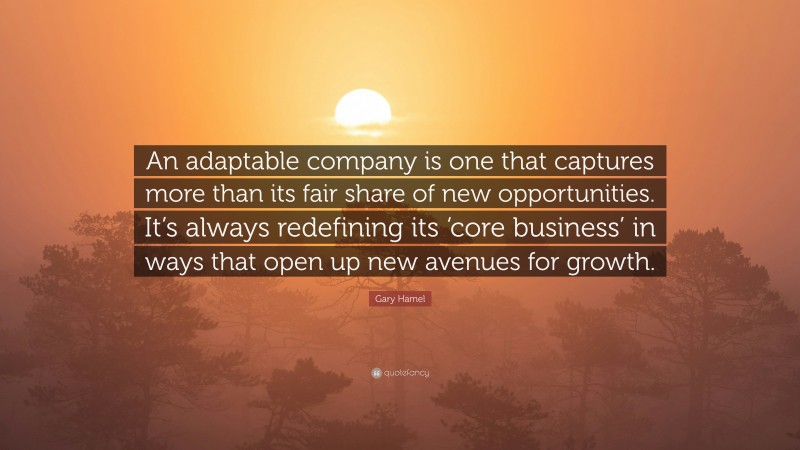 Gary Hamel Quote: “An adaptable company is one that captures more than its fair share of new opportunities. It’s always redefining its ‘core business’ in ways that open up new avenues for growth.”