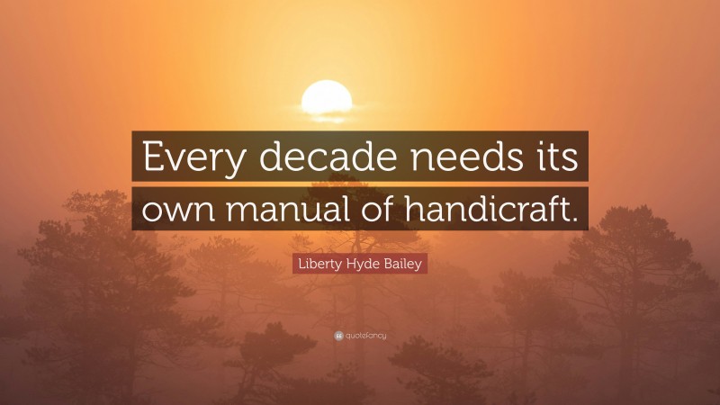 Liberty Hyde Bailey Quote: “Every decade needs its own manual of handicraft.”