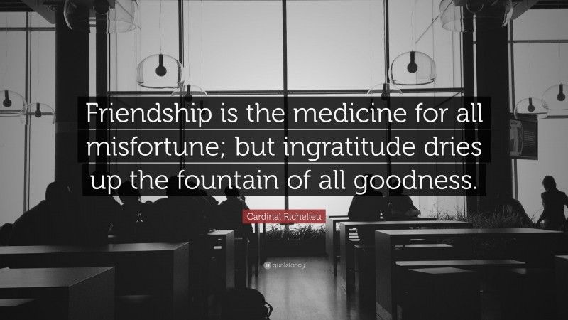 Cardinal Richelieu Quote: “Friendship is the medicine for all misfortune; but ingratitude dries up the fountain of all goodness.”