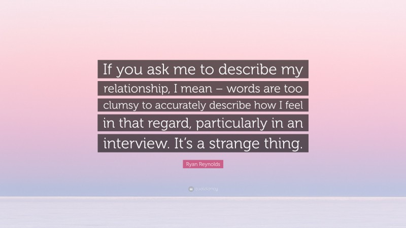 Ryan Reynolds Quote: “If you ask me to describe my relationship, I mean – words are too clumsy to accurately describe how I feel in that regard, particularly in an interview. It’s a strange thing.”