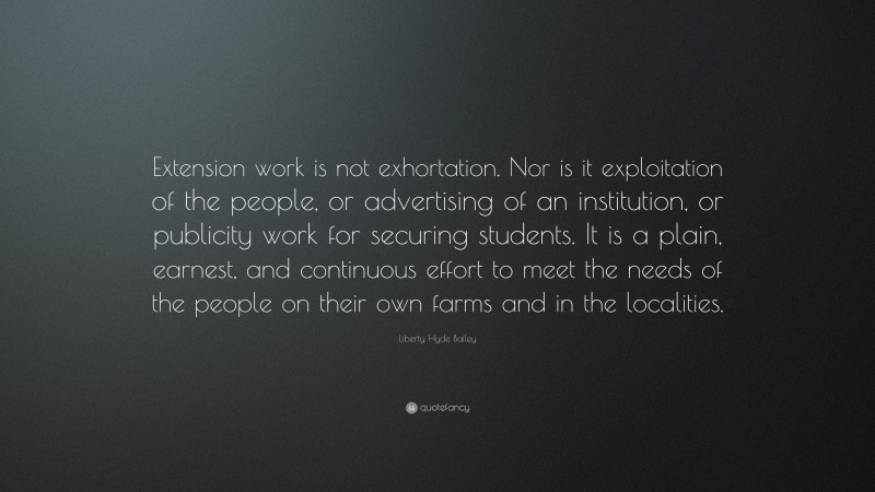 Liberty Hyde Bailey Quote: “Extension work is not exhortation. Nor is it exploitation of the people, or advertising of an institution, or publicity work for securing students. It is a plain, earnest, and continuous effort to meet the needs of the people on their own farms and in the localities.”