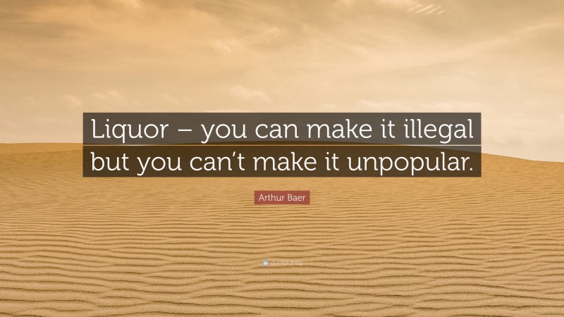 Arthur Baer Quote: “Liquor – you can make it illegal but you can’t make it unpopular.”